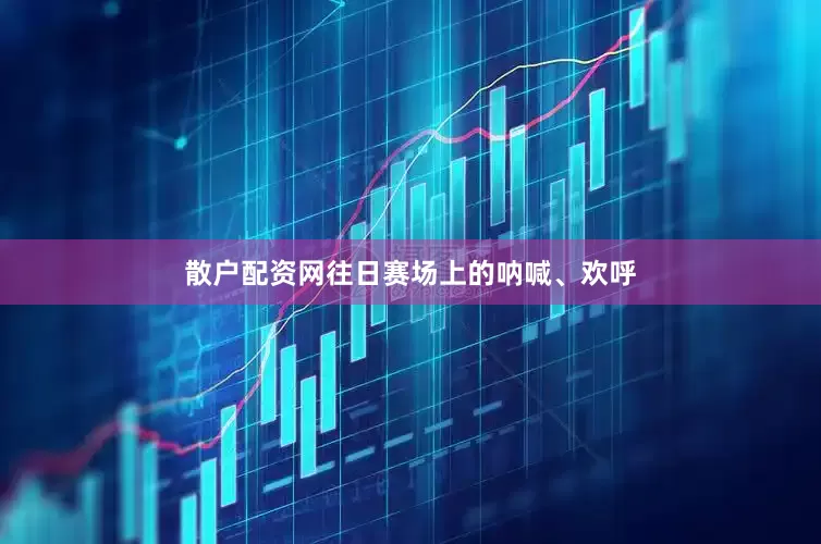 散户配资网往日赛场上的呐喊、欢呼