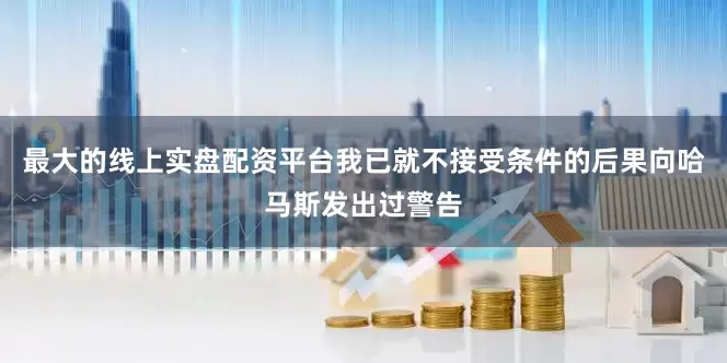 最大的线上实盘配资平台我已就不接受条件的后果向哈马斯发出过警告