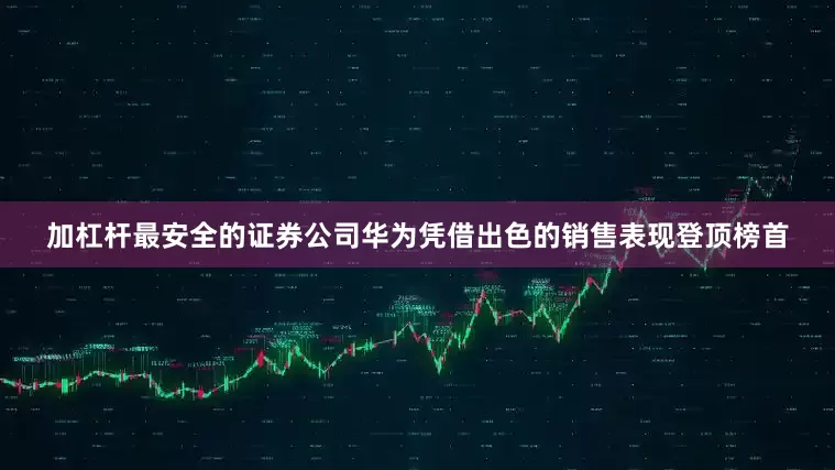 加杠杆最安全的证券公司华为凭借出色的销售表现登顶榜首