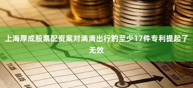 上海厚成股票配资案对滴滴出行的至少17件专利提起了无效