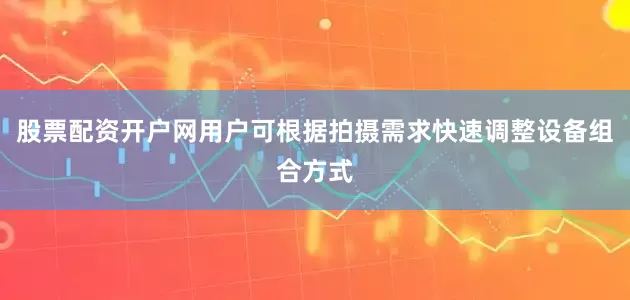 股票配资开户网用户可根据拍摄需求快速调整设备组合方式